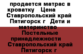 продается матрас в кроватку › Цена ­ 800 - Ставропольский край, Пятигорск г. Дети и материнство » Постельные принадлежности   . Ставропольский край,Пятигорск г.